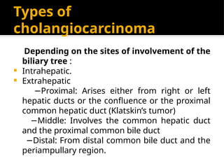 Types of
cholangiocarcinoma
Depending on the sites of involvement of the
biliary tree :
 Intrahepatic.
 Extrahepatic
−Proximal: Arises either from right or left
hepatic ducts or the confluence or the proximal
common hepatic duct (Klatskin’s tumor)
−Middle: Involves the common hepatic duct
and the proximal common bile duct
−Distal: From distal common bile duct and the
periampullary region.
 