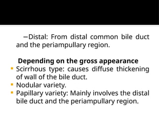 −Distal: From distal common bile duct
and the periampullary region.
Depending on the gross appearance
 Scirrhous type: causes diffuse thickening
of wall of the bile duct.
 Nodular variety.
 Papillary variety: Mainly involves the distal
bile duct and the periampullary region.
 