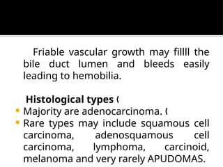 Friable vascular growth may fillll the
bile duct lumen and bleeds easily
leading to hemobilia.
Histological types „
 Majority are adenocarcinoma. „
 Rare types may include squamous cell
carcinoma, adenosquamous cell
carcinoma, lymphoma, carcinoid,
melanoma and very rarely APUDOMAS.
 