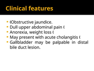 Clinical features
 Obstructive jaundice.
„
 Dull upper abdominal pain „
 Anorexia, weight loss „
 May present with acute cholangitis „
 Gallbladder may be palpable in distal
bile duct lesion.
 
