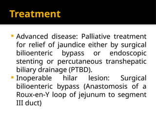 Treatment
 Advanced disease: Palliative treatment
for relief of jaundice either by surgical
bilioenteric bypass or endoscopic
stenting or percutaneous transhepatic
biliary drainage (PTBD).
 Inoperable hilar lesion: Surgical
bilioenteric bypass (Anastomosis of a
Roux-en-Y loop of jejunum to segment
III duct)
 