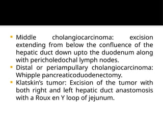  Middle cholangiocarcinoma: excision
extending from below the confluence of the
hepatic duct down upto the duodenum along
with pericholedochal lymph nodes.
 Distal or periampullary cholangiocarcinoma:
Whipple pancreaticoduodenectomy.
 Klatskin’s tumor: Excision of the tumor with
both right and left hepatic duct anastomosis
with a Roux en Y loop of jejunum.
 