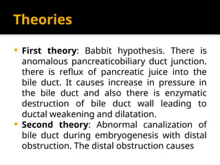 Theories
 First theory: Babbit hypothesis. There is
anomalous pancreaticobiliary duct junction.
there is reflux of pancreatic juice into the
bile duct. It causes increase in pressure in
the bile duct and also there is enzymatic
destruction of bile duct wall leading to
ductal weakening and dilatation.
 Second theory: Abnormal canalization of
bile duct during embryogenesis with distal
obstruction. The distal obstruction causes
 