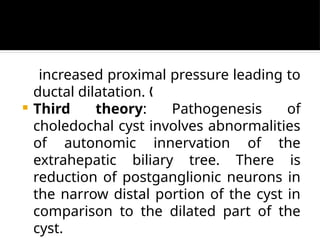 increased proximal pressure leading to
ductal dilatation. „
 Third theory: Pathogenesis of
choledochal cyst involves abnormalities
of autonomic innervation of the
extrahepatic biliary tree. There is
reduction of postganglionic neurons in
the narrow distal portion of the cyst in
comparison to the dilated part of the
cyst.
 