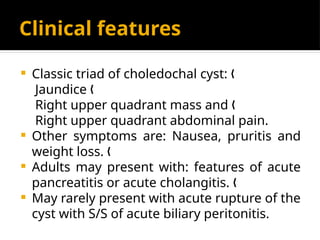 Clinical features
 Classic triad of choledochal cyst: „
Jaundice „
Right upper quadrant mass and „
Right upper quadrant abdominal pain.
 Other symptoms are: Nausea, pruritis and
weight loss. „
 Adults may present with: features of acute
pancreatitis or acute cholangitis. „
 May rarely present with acute rupture of the
cyst with S/S of acute biliary peritonitis.
 