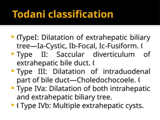 Todani classification
 TypeI: Dilatation of extrahepatic biliary
„
tree—Ia-Cystic, Ib-Focal, Ic-Fusiform. „
 Type II: Saccular diverticulum of
extrahepatic bile duct. „
 Type III: Dilatation of intraduodenal
part of bile duct—Choledochocoele. „
 Type IVa: Dilatation of both intrahepatic
and extrahepatic biliary tree.
 Type IVb: Multiple extrahepatic cysts.
„
 