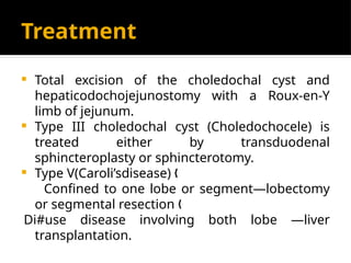 Treatment
 Total excision of the choledochal cyst and
hepaticodochojejunostomy with a Roux-en-Y
limb of jejunum.
 Type III choledochal cyst (Choledochocele) is
treated either by transduodenal
sphincteroplasty or sphincterotomy.
 Type V(Caroli’sdisease) „
Confined to one lobe or segment—lobectomy
or segmental resection „
Di#use disease involving both lobe —liver
transplantation.
 