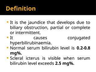 Definition
 It is the jaundice that develops due to
biliary obstruction, partial or complete
or intermittent.
 It causes conjugated
hyperbilirubinaemia.
 Normal serum bilirubin level is 0.2-0.8
mg%.
 Scleral icterus is visible when serum
bilirubin level exceeds 2.5 mg%.
 