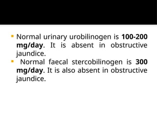  Normal urinary urobilinogen is 100-200
mg/day. It is absent in obstructive
jaundice.
 Normal faecal stercobilinogen is 300
mg/day. It is also absent in obstructive
jaundice.
 