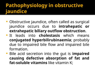 Pathophysiology in obstructive
jaundice
 Obstructive jaundice, often called as surgical
jaundice occurs due to intrahepatic or
extrahepatic biliary outflow obstruction.
 It leads into cholestasis which means
conjugated hyperbilirubinaemia; probably
due to impaired bile flow and impaired bile
formation.
 Bile acid secretion into the gut is impaired
causing defective absorption of fat and
fat-soluble vitamins like vitamin K;
 