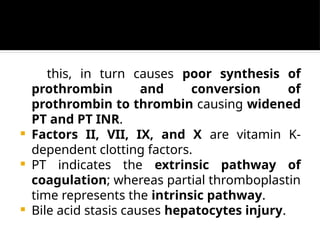 this, in turn causes poor synthesis of
prothrombin and conversion of
prothrombin to thrombin causing widened
PT and PT INR.
 Factors II, VII, IX, and X are vitamin K-
dependent clotting factors.
 PT indicates the extrinsic pathway of
coagulation; whereas partial thromboplastin
time represents the intrinsic pathway.
 Bile acid stasis causes hepatocytes injury.
 