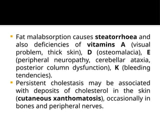  Fat malabsorption causes steatorrhoea and
also deficiencies of vitamins A (visual
problem, thick skin), D (osteomalacia), E
(peripheral neuropathy, cerebellar ataxia,
posterior column dysfunction), K (bleeding
tendencies).
 Persistent cholestasis may be associated
with deposits of cholesterol in the skin
(cutaneous xanthomatosis), occasionally in
bones and peripheral nerves.
 