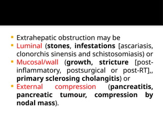  Extrahepatic obstruction may be
 Luminal (stones, infestations [ascariasis,
clonorchis sinensis and schistosomiasis) or
 Mucosal/wall (growth, stricture [post-
inflammatory, postsurgical or post-RT],,
primary sclerosing cholangitis) or
 External compression (pancreatitis,
pancreatic tumour, compression by
nodal mass).
 