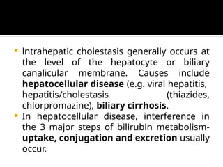  lntrahepatic cholestasis generally occurs at
the level of the hepatocyte or biliary
canalicular membrane. Causes include
hepatocellular disease (e.g. viral hepatitis,
hepatitis/cholestasis (thiazides,
chlorpromazine), biliary cirrhosis.
 In hepatocellular disease, interference in
the 3 major steps of bilirubin metabolism-
uptake, conjugation and excretion usually
occur.
 