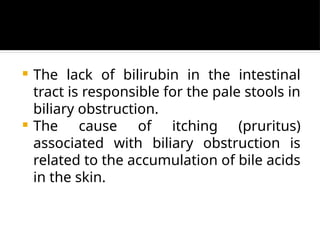  The lack of bilirubin in the intestinal
tract is responsible for the pale stools in
biliary obstruction.
 The cause of itching (pruritus)
associated with biliary obstruction is
related to the accumulation of bile acids
in the skin.
 