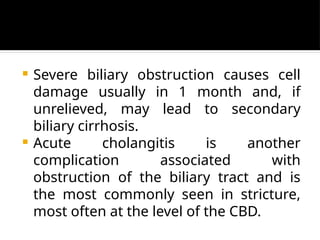  Severe biliary obstruction causes cell
damage usually in 1 month and, if
unrelieved, may lead to secondary
biliary cirrhosis.
 Acute cholangitis is another
complication associated with
obstruction of the biliary tract and is
the most commonly seen in stricture,
most often at the level of the CBD.
 