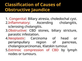 Classification of Causes of
Obstructive Jaundice
1. Congenital: Biliary atresia, choledochal cyst.
2.Inflammatory: Ascending cholangitis,
sclerosing cholangitis.
3.Obstructive: CBD stones, biliary stricture,
parasitic infestation.
4.Neoplastic: Carcinoma of head or
periampullary region of pancreas,
cholangiocarcinomas, Klatskin tumour.
5.Extrinsic compression of CBD by lymph
nodes or tumours.
 