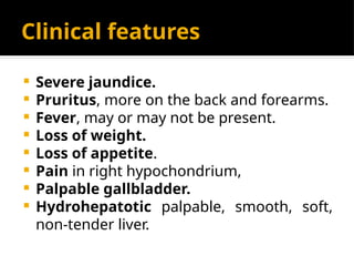 Clinical features
 Severe jaundice.
 Pruritus, more on the back and forearms.
 Fever, may or may not be present.
 Loss of weight.
 Loss of appetite.
 Pain in right hypochondrium,
 Palpable gallbladder.
 Hydrohepatotic palpable, smooth, soft,
non-tender liver.
 