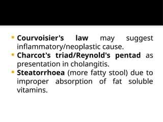  Courvoisier's law may suggest
inflammatory/neoplastic cause.
 Charcot's triad/Reynold's pentad as
presentation in cholangitis.
 Steatorrhoea (more fatty stool) due to
improper absorption of fat soluble
vitamins.
 