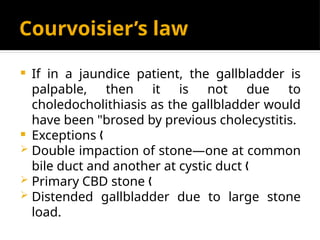 Courvoisier’s law
 If in a jaundice patient, the gallbladder is
palpable, then it is not due to
choledocholithiasis as the gallbladder would
have been "brosed by previous cholecystitis.
 Exceptions „
 Double impaction of stone—one at common
bile duct and another at cystic duct „
 Primary CBD stone „
 Distended gallbladder due to large stone
load.
 