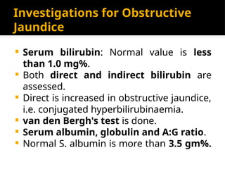Investigations for Obstructive
Jaundice
 Serum bilirubin: Normal value is less
than 1.0 mg%.
 Both direct and indirect bilirubin are
assessed.
 Direct is increased in obstructive jaundice,
i.e. conjugated hyperbilirubinaemia.
 van den Bergh's test is done.
 Serum albumin, globulin and A:G ratio.
 Normal S. albumin is more than 3.5 gm%.
 