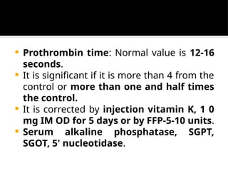  Prothrombin time: Normal value is 12-16
seconds.
 It is significant if it is more than 4 from the
control or more than one and half times
the control.
 It is corrected by injection vitamin K, 1 0
mg IM OD for 5 days or by FFP-5-10 units.
 Serum alkaline phosphatase, SGPT,
SGOT, 5' nucleotidase.
 