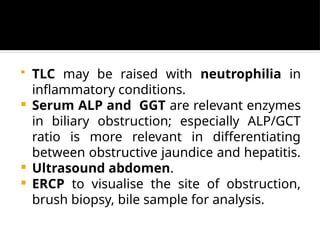  TLC may be raised with neutrophilia in
inflammatory conditions.
 Serum ALP and GGT are relevant enzymes
in biliary obstruction; especially ALP/GCT
ratio is more relevant in differentiating
between obstructive jaundice and hepatitis.
 Ultrasound abdomen.
 ERCP to visualise the site of obstruction,
brush biopsy, bile sample for analysis.
 