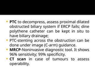  PTC to decompress, assess proximal dilated
obstructed biliary system if ERCP fails; dine
polythene catheter can be kept in situ to
have biliary drainage;
 PTC-stenting across the obstruction can be
done under image (C-arm) guidance.
 MRCP-Noninvasive diagnostic tool. It shows
96% sensitivity; 99% specificity.
 CT scan in case of tumours to assess
operability.
 