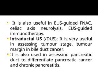  It is also useful in EUS-guided FNAC,
celiac axis neurolysis, EUS-guided
immunotherapy.
 lntraductal US (/DUS): It is very useful
in assessing tumour stage, tumour
margin in bile duct cancer.
 It is also used in assessing pancreatic
duct to differentiate pancreatic cancer
and chronic pancreatitis.
 