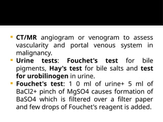 CT/MR angiogram or venogram to assess
vascularity and portal venous system in
malignancy.
 Urine tests: Fouchet's test for bile
pigments, Hay's test for bile salts and test
for urobilinogen in urine.
 Fouchet's test: 1 0 ml of urine+ 5 ml of
BaCl2+ pinch of MgSO4 causes formation of
BaSO4 which is filtered over a filter paper
and few drops of Fouchet's reagent is added.
 