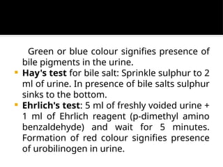 Green or blue colour signifies presence of
bile pigments in the urine.
 Hay's test for bile salt: Sprinkle sulphur to 2
ml of urine. In presence of bile salts sulphur
sinks to the bottom.
 Ehrlich's test: 5 ml of freshly voided urine +
1 ml of Ehrlich reagent (p-dimethyl amino
benzaldehyde) and wait for 5 minutes.
Formation of red colour signifies presence
of urobilinogen in urine.
 