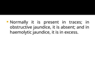  Normally it is present in traces; in
obstructive jaundice, it is absent; and in
haemolytic jaundice, it is in excess.
 