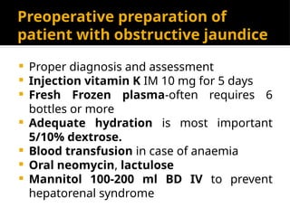 Preoperative preparation of
patient with obstructive jaundice
 Proper diagnosis and assessment
 Injection vitamin K IM 10 mg for 5 days
 Fresh Frozen plasma-often requires 6
bottles or more
 Adequate hydration is most important
5/10% dextrose.
 Blood transfusion in case of anaemia
 Oral neomycin, lactulose
 Mannitol 100-200 ml BD IV to prevent
hepatorenal syndrome
 