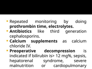  Repeated monitoring by doing
prothrombin time, electrolytes.
 Antibiotics like third generation
cephalosporins.
 Calcium supplements as calcium
chloride IV.
 Preoperative decompression is
indicated if bilirubin is> 12 mg%, sepsis,
hepatorenal syndrome, severe
malnutrition or cardiopulmonary
 
