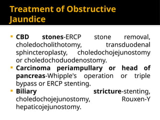 Treatment of Obstructive
Jaundice
 CBD stones-ERCP stone removal,
choledocholithotomy, transduodenal
sphincteroplasty, choledochojejunostomy
or choledochoduodenostomy.
 Carcinoma periampullary or head of
pancreas-Whipple's operation or triple
bypass or ERCP stenting.
 Biliary stricture-stenting,
choledochojejunostomy, Rouxen-Y
hepaticojejunostomy.
 
