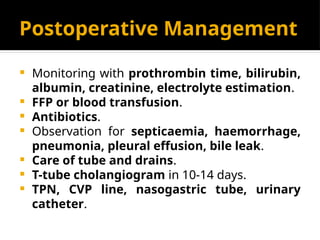 Postoperative Management
 Monitoring with prothrombin time, bilirubin,
albumin, creatinine, electrolyte estimation.
 FFP or blood transfusion.
 Antibiotics.
 Observation for septicaemia, haemorrhage,
pneumonia, pleural effusion, bile leak.
 Care of tube and drains.
 T-tube cholangiogram in 10-14 days.
 TPN, CVP line, nasogastric tube, urinary
catheter.
 