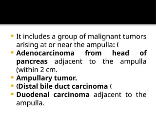  It includes a group of malignant tumors
arising at or near the ampulla: „
 Adenocarcinoma from head of
pancreas adjacent to the ampulla
(within 2 cm.
 Ampullary tumor.
 „Distal bile duct carcinoma „
 Duodenal carcinoma adjacent to the
ampulla.
 