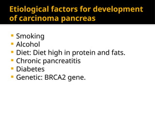 Etiological factors for development
of carcinoma pancreas
 Smoking
 Alcohol
 Diet: Diet high in protein and fats.
 Chronic pancreatitis
 Diabetes
 Genetic: BRCA2 gene.
 