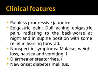 Clinical features
 Painless progressive jaundice
 Epigastric pain: Dull aching epigastric
pain, radiating to the back,worse at
night and in supine position with some
relief in leaning forwrad.
 Nonspecific symptoms: Malaise, weight
loss, nausea and vomiting. „
 Diarrhea or steatorrhea. „
 New onset diabetes mellitus.
 