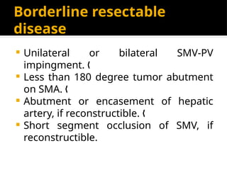 Borderline resectable
disease
 Unilateral or bilateral SMV-PV
impingment. „
 Less than 180 degree tumor abutment
on SMA. „
 Abutment or encasement of hepatic
artery, if reconstructible. „
 Short segment occlusion of SMV, if
reconstructible.
 