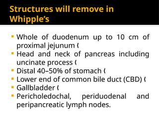 Structures will remove in
Whipple’s
 Whole of duodenum up to 10 cm of
proximal jejunum „
 Head and neck of pancreas including
uncinate process „
 Distal 40–50% of stomach „
 Lower end of common bile duct (CBD) „
 Gallbladder „
 Pericholedochal, periduodenal and
peripancreatic lymph nodes.
 