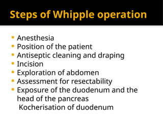 Steps of Whipple operation
 Anesthesia
 Position of the patient
 Antiseptic cleaning and draping
 Incision
 Exploration of abdomen
 Assessment for resectability
 Exposure of the duodenum and the
head of the pancreas
Kocherisation of duodenum
 