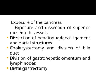 Exposure of the pancreas
Exposure and dissection of superior
mesenteric vessels
 Dissection of hepatoduodenal ligament
and portal structures
 Cholecystectomy and division of bile
duct
 Division of gastrohepatic omentum and
lymph nodes
 Distal gastrectomy
 