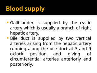 Blood supply
 Gallbladder is supplied by the cystic
artery which is usually a branch of right
hepatic artery.
 Bile duct is supplied by two vertical
arteries arising from the hepatic artery
running along the bile duct at 3 and 9
o’clock position and giving of
circumferential arteries anteriorly and
posteriorly.
 