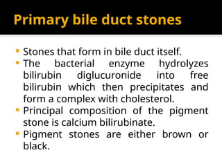 Primary bile duct stones
 Stones that form in bile duct itself.
 The bacterial enzyme hydrolyzes
bilirubin diglucuronide into free
bilirubin which then precipitates and
form a complex with cholesterol.
 Principal composition of the pigment
stone is calcium bilirubinate.
 Pigment stones are either brown or
black.
 