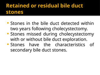 Retained or residual bile duct
stones
 Stones in the bile duct detected within
two years following cholecystectomy.
 Stones missed during cholecystectomy
with or without bile duct exploration.
 Stones have the characteristics of
secondary bile duct stones.
 