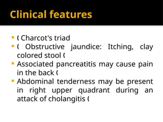 Clinical features
 Charcot's triad
„
 Obstructive jaundice: Itching, clay
„
colored stool „
 Associated pancreatitis may cause pain
in the back „
 Abdominal tenderness may be present
in right upper quadrant during an
attack of cholangitis „
 
