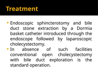 Treatment
 Endoscopic sphincterotomy and bile
duct stone extraction by a Dormia
basket catheter introduced through the
endoscope followed by laparoscopic
cholecystectomy.
 In absence of such facilities
conventional open cholecystectomy
with bile duct exploration is the
standard operation.
 