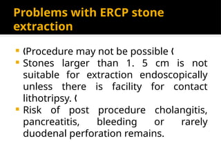 Problems with ERCP stone
extraction
 Procedure may not be possible
„ „
 Stones larger than 1. 5 cm is not
suitable for extraction endoscopically
unless there is facility for contact
lithotripsy. „
 Risk of post procedure cholangitis,
pancreatitis, bleeding or rarely
duodenal perforation remains.
 