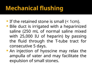 Mechanical flushing
 If the retained stone is small (< 1cm).
 Bile duct is irrigated with a heparinized
saline (250 mL of normal saline mixed
with 25,000 IU of heparin) by passing
the fluid through the T-tube tract for
consecutive 5 days.
 An injection of hyoscine may relax the
ampulla of vater and may facilitate the
expulsion of small stones.
 